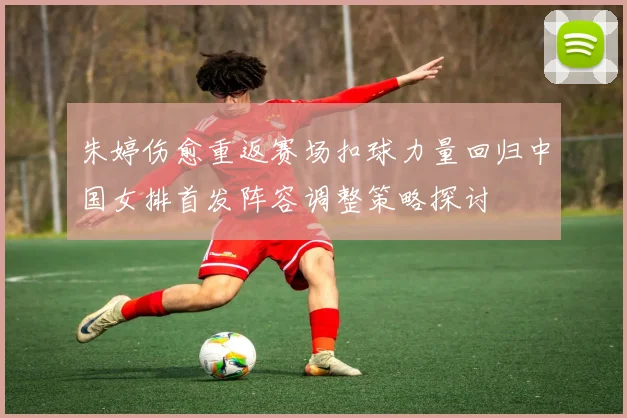 朱婷伤愈重返赛场扣球力量回归中国女排首发阵容调整策略探讨