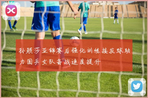 孙颖莎亚锦赛后强化训练接发球助力国乒女队备战速度提升